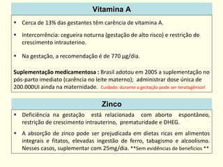 Vitamina A
 Cerca de 13% das gestantes têm carência de vitamina A.
 Intercorrência: cegueira noturna (gestação de alto risco) e restrição de
crescimento intrauterino.
 Na gestação, a recomendação é de 770 µg/dia.
Suplementação medicamentosa : Brasil adotou em 2005 a suplementação no
pós-parto imediato (carência no leite materno); administrar dose única de
200.000UI ainda na maternidade. Cuidado: durante a gestação pode ser teratogênico!
Zinco
 Deficiência na gestação está relacionada com aborto espontâneo,
restrição de crescimento intrauterino, prematuridade e DHEG.
 A absorção de zinco pode ser prejudicada em dietas ricas em alimentos
integrais e fitatos, elevadas ingestão de ferro, tabagismo e alcoolismo.
Nesses casos, suplementar com 25mg/dia. **Sem evidências de benefícios **
 