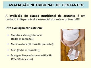 AVALIAÇÃO NUTRICIONAL DE GESTANTES
A avaliação do estado nutricional da gestante é um
cuidado indispensável e essencial durante o pré-natal!!!
Esta avaliação consiste em :
 Calcular a idade gestacional
(todas as consultas);
 Medir a altura (1º consulta pré-natal);
 Peso (todas as consultas);
 Dosagem bioquímicas como Hb e Ht.
(1º e 3º trimestres)
 