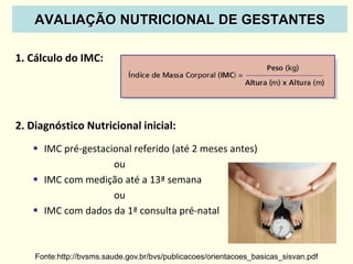 1. Cálculo do IMC:
2. Diagnóstico Nutricional inicial:
 IMC pré-gestacional referido (até 2 meses antes)
ou
 IMC com medição até a 13ª semana
ou
 IMC com dados da 1ª consulta pré-natal
Fonte:http://bvsms.saude.gov.br/bvs/publicacoes/orientacoes_basicas_sisvan.pdf
AVALIAÇÃO NUTRICIONAL DE GESTANTES
 
