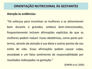 Atenção às evidências:
“Os esforços para incentivar as mulheres a se alimentarem
bem durante a gravidez, embora bem-intencionados,
frequentemente incluem afirmações explícitas de que as
mulheres podem reduzir riscos obstétricos, como parto pré-
termo, através da atenção à sua dieta e outros pontos de seu
estilo de vida. Essas afirmações podem causar culpa,
ansiedade e um falso sentimento de responsabilidade por
resultados indesejados na gestação.”
(ENKIN et al, 2005)
ORIENTAÇÃO NUTRICIONAL ÀS GESTANTES
 