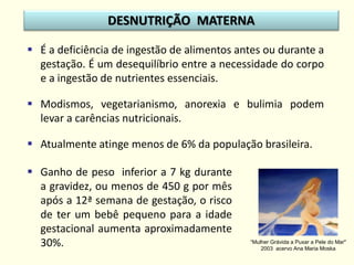  É a deficiência de ingestão de alimentos antes ou durante a
gestação. É um desequilíbrio entre a necessidade do corpo
e a ingestão de nutrientes essenciais.
 Modismos, vegetarianismo, anorexia e bulimia podem
levar a carências nutricionais.
 Atualmente atinge menos de 6% da população brasileira.
DESNUTRIÇÃO MATERNA
“Mulher Grávida a Puxar a Pele do Mar"
2003 acervo Ana Maria Moska
 Ganho de peso inferior a 7 kg durante
a gravidez, ou menos de 450 g por mês
após a 12ª semana de gestação, o risco
de ter um bebê pequeno para a idade
gestacional aumenta aproximadamente
30%.
 