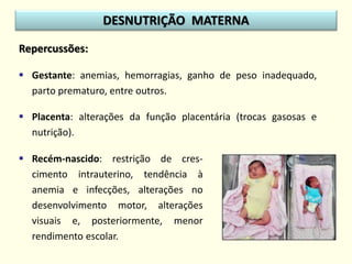 Repercussões:
 Gestante: anemias, hemorragias, ganho de peso inadequado,
parto prematuro, entre outros.
 Placenta: alterações da função placentária (trocas gasosas e
nutrição).
DESNUTRIÇÃO MATERNA
 Recém-nascido: restrição de cres-
cimento intrauterino, tendência à
anemia e infecções, alterações no
desenvolvimento motor, alterações
visuais e, posteriormente, menor
rendimento escolar.
 
