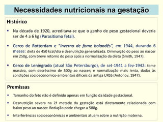 Necessidades nutricionais na gestação
Histórico
 Na década de 1920, acreditava-se que o ganho de peso gestacional deveria
ser de 4 a 6 kg (Parasitismo fetal).
 Cerco de Rotterdam e “Inverno de fome holandês”, em 1944, durando 6
meses: dieta de 450 kcal/dia e desnutrição generalizada. Diminuição do peso ao nascer
em 250g, com breve retorno do peso após a normalização da dieta (Smith, 1947).
 Cerco de Leningrado (atual São Petersburgo), de set-1941 a fev-1942: fome
massiva, com decréscimo de 500g ao nascer; e normalização mais lenta, dadas às
condições socioeconomico-ambientais difíceis da antiga URSS (Antonov, 1947).
Premissas
 Tamanho do feto não é definido apenas em função da idade gestacional.
 Desnutrição severa na 2ª metade da gestação está diretamente relacionada com
baixo peso ao nascer. Redução pode chegar a 500g.
 Interferências socioeconômicas e ambientais atuam sobre a nutrição materna.
 
