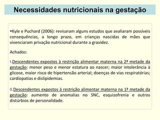Necessidades nutricionais na gestação
Kyle e Puchard (2006): revisaram alguns estudos que avaliaram possíveis
consequências, a longo prazo, em crianças nascidas de mães que
vivenciaram privação nutricional durante a gravidez.
Achados:
I.Descendentes expostos à restrição alimentar materna na 2ª metade da
gestação: menor peso e menor estatura ao nascer; maior intolerância à
glicose, maior risco de hipertensão arterial; doenças de vias respiratórias;
cardiopatias e dislipidemias.
II.Descendentes expostos à restrição alimentar materna na 1ª metade da
gestação: aumento de anomalias no SNC, esquizofrenia e outros
distúrbios de personalidade.
 