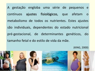 A gestação engloba uma série de pequenos e
contínuos ajustes fisiológicos, que afetam o
metabolismo de todos os nutrientes. Estes ajustes
são individuais, dependentes do estado nutricional
pré-gestacional, de determinantes genéticos, do
tamanho fetal e do estilo de vida da mãe.
(KING, 2000)
 