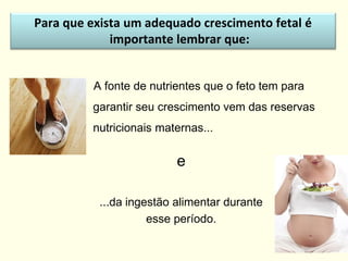 A fonte de nutrientes que o feto tem para
garantir seu crescimento vem das reservas
nutricionais maternas...
e
...da ingestão alimentar durante
esse período.
Para que exista um adequado crescimento fetal é
importante lembrar que:
 