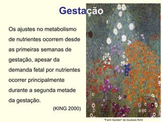 Gestação
Os ajustes no metabolismo
de nutrientes ocorrem desde
as primeiras semanas de
gestação, apesar da
demanda fetal por nutrientes
ocorrer principalmente
durante a segunda metade
da gestação.
(KING 2000)
"Farm Garden" de Gustave Kimt
 