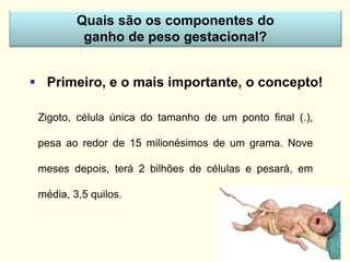 Zigoto, célula única do tamanho de um ponto final (.),
pesa ao redor de 15 milionésimos de um grama. Nove
meses depois, terá 2 bilhões de células e pesará, em
média, 3,5 quilos.
Quais são os componentes do
ganho de peso gestacional?
 Primeiro, e o mais importante, o concepto!
 
