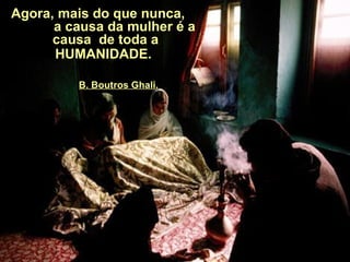 Agora, mais do que nunca,  a causa da mulher é a causa  de toda a HUMANIDADE.     B. Boutros Ghali. 