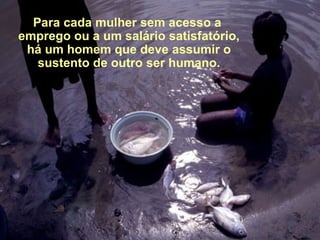 Para cada mulher sem acesso a  emprego ou a um salário satisfatório, há um homem que deve assumir o sustento de outro ser humano. 