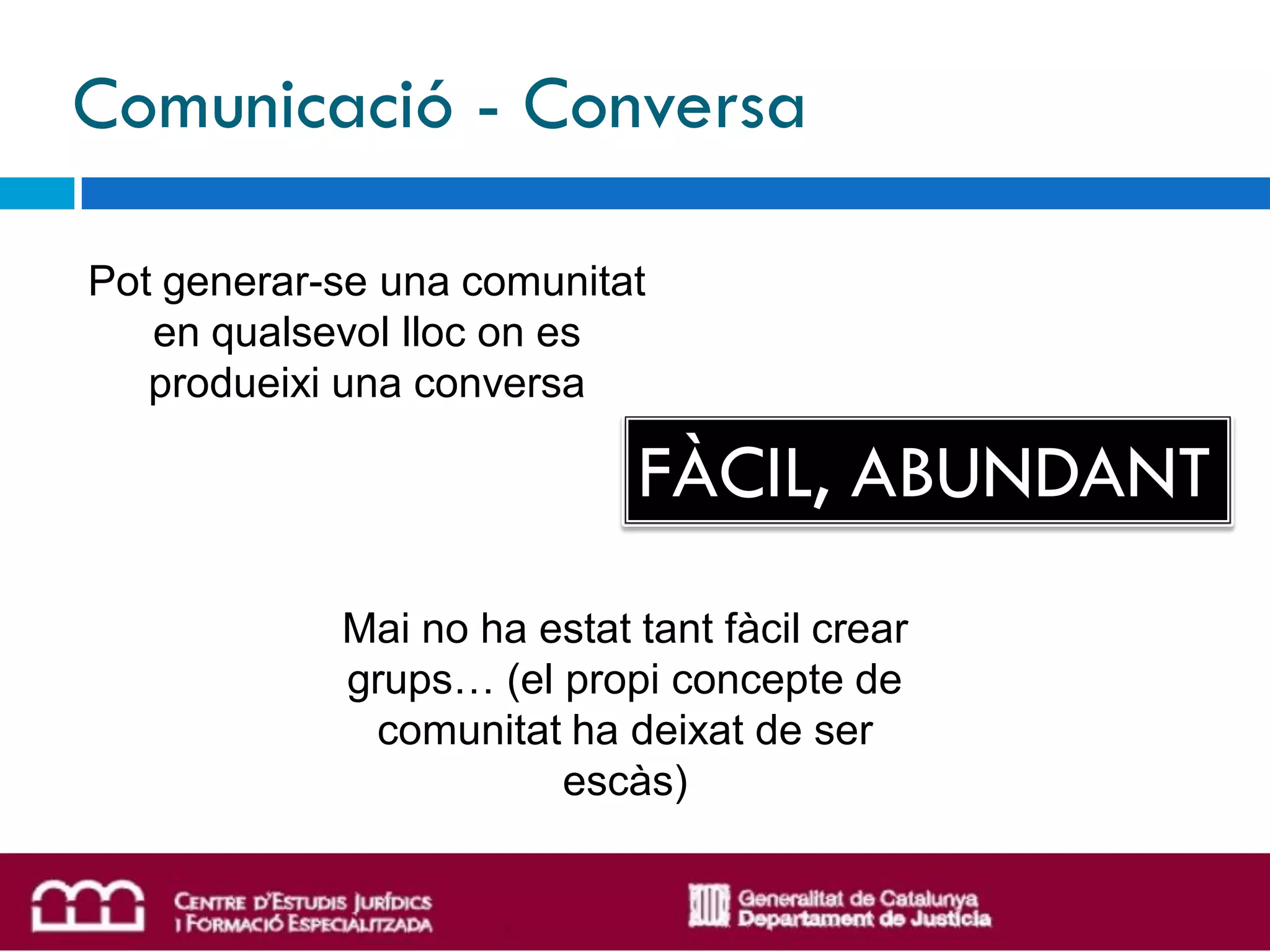 Comunicació - Conversa

Pot generar-se una comunitat
   en qualsevol lloc on es
   produeixi una conversa

                            FÀCIL, ABUNDANT
            Mai no ha estat tant fàcil crear
            grups… (el propi concepte de
             comunitat ha deixat de ser
                       escàs)
 