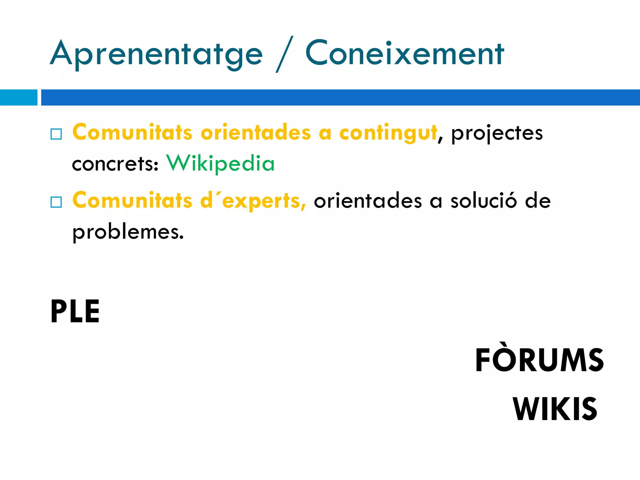 Aprenentatge / Coneixement
   Comunitats orientades a contingut, projectes
    concrets: Wikipedia
   Comunitats d´experts, orientades a solució de
    problemes.


PLE
                                         FÒRUMS
                                           WIKIS
 