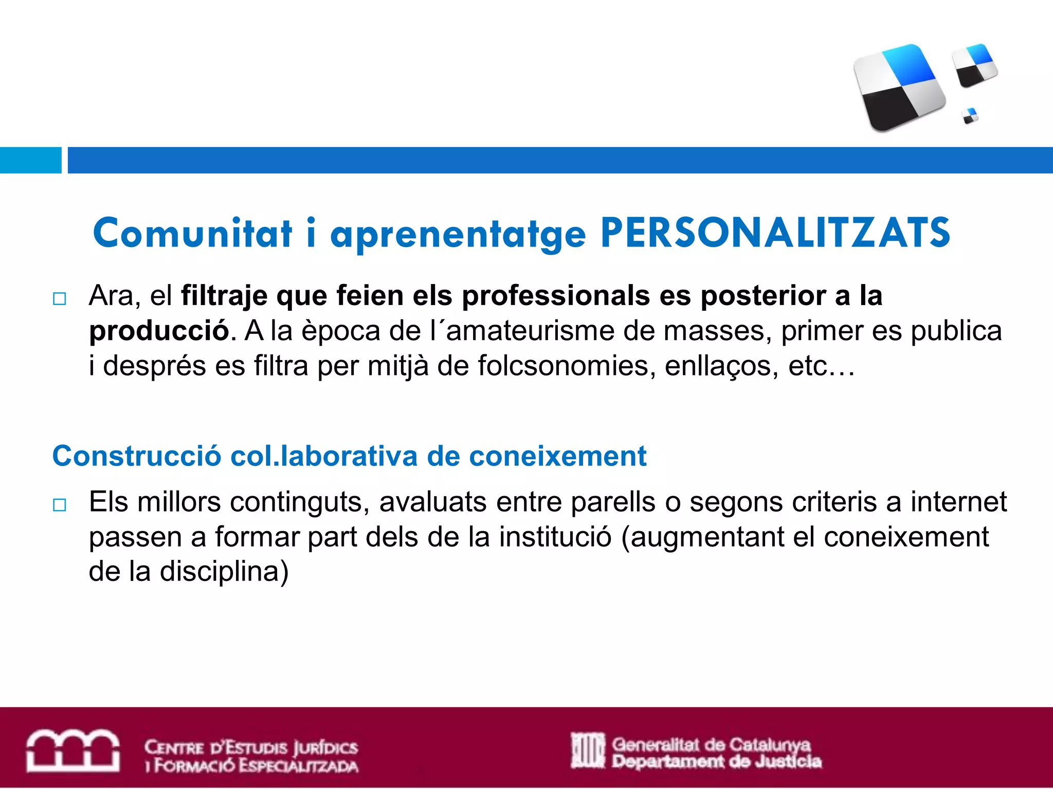 Comunitat i aprenentatge PERSONALITZATS
   Ara, el filtraje que feien els professionals es posterior a la
    producció. A la època de l´amateurisme de masses, primer es publica
    i després es filtra per mitjà de folcsonomies, enllaços, etc…


Construcció col.laborativa de coneixement
   Els millors continguts, avaluats entre parells o segons criteris a internet
    passen a formar part dels de la institució (augmentant el coneixement
    de la disciplina)
 