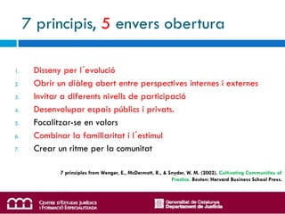 7 principis, 5 envers obertura

1.    Disseny per l´evolució
2.    Obrir un diàleg obert entre perspectives internes i externes
3.    Invitar a diferents nivells de participació
4.    Desenvolupar espais públics i privats.
5.    Focalitzar-se en valors
6.    Combinar la familiaritat i l´estímul
7.    Crear un ritme per la comunitat

             7 principles from Wenger, E., McDermott, R., & Snyder, W. M. (2002). Cultivating Communities of
                                                             Practice. Boston: Harvard Business School Press.
 