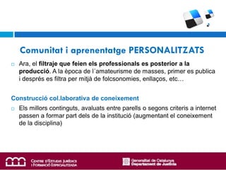 Comunitat i aprenentatge PERSONALITZATS
   Ara, el filtraje que feien els professionals es posterior a la
    producció. A la època de l´amateurisme de masses, primer es publica
    i després es filtra per mitjà de folcsonomies, enllaços, etc…


Construcció col.laborativa de coneixement
   Els millors continguts, avaluats entre parells o segons criteris a internet
    passen a formar part dels de la institució (augmentant el coneixement
    de la disciplina)
 