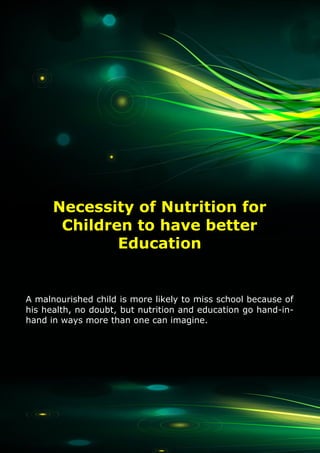 1
The Akshaya Patra Foundation
A malnourished child is more likely to miss school because of
his health, no doubt, but nutrition and education go hand-in-
hand in ways more than one can imagine.
Necessity of Nutrition for
Children to have better
Education
 