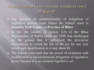  The question of constitutionality of delegation of
legislative powers came before the federal court in
Jatindra Nath Gupta v/s Province of Bihar.
 In this the validity of section 1(3) of the Bihar
Maintenance of Public Order act 1948 was challenged
on the ground that it authorized the provincial
Government to extent the life of the act for one year
which such modification as it may deem fit.
 The federal court held that the power of extension with
modification is unconstitutional delegation of legislative
power because it is an essential legislative act.
 