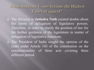  The decision in Jatindra Nath created doubts about
the limits of delegation of legislative powers.
Therefore, in order to clarify the position of law for
the further guidance of the legislature in matter of
delegation of legislative functions.
 The President of India sought the opinion of the
court under Article 143 of the constitution on the
constitutionality of three acts covering three
different period.
 