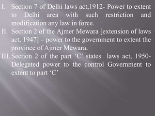 I. Section 7 of Delhi laws act,1912- Power to extent
to Delhi area with such restriction and
modification any law in force.
II. Section 2 of the Ajmer Mewara [extension of laws
act, 1947] – power to the government to extent the
province of Ajmer Mewara.
III. Section 2 of the part ‘C’ states laws act, 1950-
Delegated power to the control Government to
extent to part ‘C’
 
