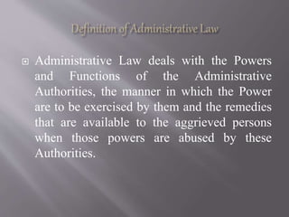  Administrative Law deals with the Powers
and Functions of the Administrative
Authorities, the manner in which the Power
are to be exercised by them and the remedies
that are available to the aggrieved persons
when those powers are abused by these
Authorities.
 