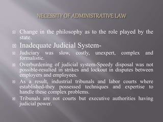  Change in the philosophy as to the role played by the
state.
 Inadequate Judicial System-
 Judiciary was slow, costly, unexpert, complex and
formalistic.
 Overburdening of judicial system-Speedy disposal was not
possible-resulted in strikes and lockout in disputes between
employers and employees.
 As a result, industrial tribunals and labor courts where
established-they possessed techniques and expertise to
handle these complex problems.
 Tribunals are not courts but executive authorities having
judicial power.
 