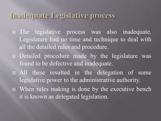  The legislative process was also inadequate.
Legislature had no time and technique to deal with
all the detailed rules and procedure.
 Detailed procedure made by the legislature was
found to be defective and inadequate.
 All these resulted in the delegation of some
legislative power to the administrative authority.
 When rules making is done by the executive bench
it is known as delegated legislation.
 