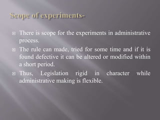  There is scope for the experiments in administrative
process.
 The rule can made, tried for some time and if it is
found defective it can be altered or modified within
a short period.
 Thus, Legislation rigid in character while
administrative making is flexible.
 