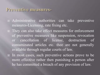  Administrative authorities can take preventive
measures-Licensing, rate fixing etc.
 They can also take effect measures for enforcement
of preventive measures like suspension, revocation
or cancellation of license, destruction of
contaminated articles etc. thee are not generally
available through regular courts of law.
 In most cases, such preventive actions prove to be
more effective rather then punishing a person after
he has committed a breach of any provision of law.
 
