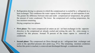 • Refrigeration drying is a process in which the compressed air is cooled by a refrigerant in a
heat exchanger. This condenses the water vapour in the compressed air and separates it out.
The greater the difference between inlet and outlet compressed air temperature, the greater
the amount of water condensed. The lower the compressed air's cooling temperature, the
less moisture remaining.
Drying comprises two phases
• First phase: The warm compressed air enters an air / air heat exchanger in the opposite
direction to the compressed air already cooled and exiting the unit. No extra energy is
required for this process. Around 70 percent of the water vapour is removed as
condensate.
• Second phase: The compressed air flows through an air / refrigerant heat exchanger and
cools to the specified pressure dew point (e.g. 3°C). The remaining moisture condenses
before this point is reached, is removed and discharged through a condensate drain.
 