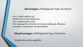 Advantages of Refrigerant Type Air Dryers
•Low, initial capital cost.
•Relatively low operating cost.
•Low maintenance costs.
•Not damaged by oil in the air stream (although, filtration
normally is sometimes recommended).
•Limited dew point capability.
Disadvantages of Refrigerant Type Air Dryers
 