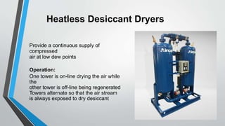 Heatless Desiccant Dryers
Provide a continuous supply of
compressed
air at low dew points
Operation:
One tower is on-line drying the air while
the
other tower is off-line being regenerated
Towers alternate so that the air stream
is always exposed to dry desiccant
 