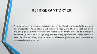 REFRIGERANT DRYER
• A refrigerant dryer uses a refrigerant circuit and heat exchanger(s) to pre-cool
air, refrigerate it to condense out moisture vapor, and then re-heat the air to
prevent pipe sweating downstream. Refrigerant dryers can lead to a pressure
dewpoint (PDP) as low as +3°C/+37.4°F for many applications where there is a
need for dry air. They can be used at different pressures and consume no
processed compressed air.
 
