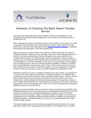 Necessity of Choosing The Right Airport Transfer
                        Service
The article discusses about the airport transfer service and emphasizes on the
guidelines of availing the right transportation from airport to the destination for a
trouble-free trip.

Not a single person, post a tiring flight, likes to wait or stand in the queue, for hiring
a transport which will drop him to his destination. Hence, every major city in the
world aims to amend, alter and improve their airport transfer service, to facilitate
the tourists and passengers in the best possible way.

Major city airports, London or New York, Sydney or Berlin have their own airport
transport facilities. There are private vehicles, cabs, taxis and minibuses that are at
service. The airport authorities as well as the government ensure that there is
comprehensive number of vehicles at bay. And as a passenger, what you need to
ensure is you are hiring the right transfer which will make your journey from airport,
a comfortable one. Choose a transport as per the size of your group or the luggage
you are carrying. Since, there are plenty of options available, it makes no sense to
have a claustrophobic experience en route. If you want to add a touch of luxury to
your trip back to your home or hotel from airport, you may always go for chauffeur
car hire or else you can book a cab if you wish to adhere to cost effective lines.

Whichever vehicle you avail, or whatever transport you may choose, you should aim
to ensure that you’re with a licensed firm. A licensed transport or a transport hire
company will not only eliminate any chance of legal trouble on way, rather, it will put
your comfort factor in prime priority. For instance, there are many a car hiring
companies in London airports which facilitate a passenger with a gamut of services
such as ‘Meet and Greet’ service, ‘Wait and Return’ services and the likes. Even there
are chauffeur car hire companies which cater to the client’s requirement by putting a
plethora of choices in front of them.

Booking an airport transfer service in advance will let you derive many benefits. The
professional airport car hire companies have a representative waiting for their client’s
arrival on the lounge thus subtracting passenger’s trouble to push through the
crowds and find his transport. Again, citing the example of London, you will find an
impressive array of vehicles outside the airport terminus. Whether you get down at
Heathrow Airport or at Gatwick airport, you are sure to get enthralled with nicest
airport transfer service.

The airport transfer service of the city should operate round the clock. This would
ease the troubles of the passengers who drop down at the delayed hours of night.
 