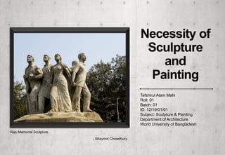 Necessity of
Sculpture
and
Painting
Raju Memorial Sculpture.
- Shaymol Chowdhury.
Tafshirul Alam Mahi
Roll: 01
Batch: 01
ID: 12/19/01/01
Subject: Sculpture & Painting
Department of Architecture
World University of Bangladesh
 
