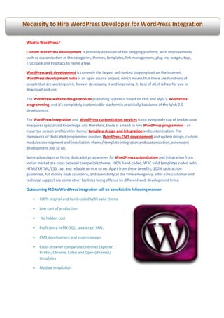Necessity to Hire WordPress Developer for WordPress Integration

 What is WordPress?

 Custom WordPress development is primarily a revision of the blogging platform, with improvements
 such as customization of the categories, themes, templates, link management, plug-ins, widget, tags,
 Trackback and Pingback to name a few.

 WordPress web development is currently the largest self-hosted blogging tool on the Internet.
 WordPress development India is an open source project, which means that there are hundreds of
 people that are working on it, forever developing it and improving it. Best of all, it is free for you to
 download and use.

 The WordPress website design services publishing system is based on PHP and MySQL WordPress
 programming, and it’s completely customizable platform is practically backbone of the Web 2.0
 development.

 The WordPress integration and WordPress customization services is not everybody cup of tea because
 it requires specialized knowledge and therefore, there is a need to hire WordPress programmer - an
 expertise person proficient in theme/ template design and integration and customization. The
 framework of dedicated programmer involves WordPress CMS development and system design, custom
 modules development and installation, theme/ template integration and customization, extensions
 development and so on.

 Some advantages of hiring dedicated programmer for WordPress customization and integration from
 Indian market are cross browser compatible theme, 100% hand-coded, W3C valid templates coded with
 HTML/XHTML/CSS, fast and reliable service so on. Apart from these benefits, 100% satisfaction
 guarantee, full money back assurance, and availability at the time emergency, after-sale-customer and
 technical support are some other facilities being offered by different web development firms.

 Outsourcing PSD to WordPress integration will be beneficial in following manner:

     •   100% original and hand-coded W3C valid theme

     •   Low cost of production

     •    No hidden cost

     •   Proficiency in MY-SQL, JavaScript, XML.

     •   CMS development and system design

     •   Cross-browser compatible (Internet Explorer,
         Firefox, Chrome, Safari and Opera) themes/
         templates

     •   Module installation
 