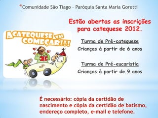 * Comunidade São Tiago – Paróquia Santa Maria Goretti

                      Estão abertas as inscrições
                         para catequese 2012.
                           Turma de Pré-catequese
                          Crianças à partir de 6 anos


                           Turma de Pré-eucaristia
                          Crianças à partir de 9 anos
 