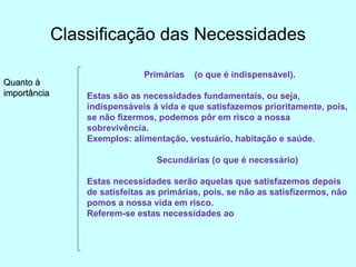 Classificação das Necessidades Quanto à importância Primárias  (o que é indispensável). Estas são as necessidades fundamentais, ou seja, indispensáveis á vida e que satisfazemos prioritamente, pois, se não fizermos, podemos pôr em risco a nossa sobrevivência. Exemplos: alimentação, vestuário, habitação e saúde. Secundárias (o que é necessário) Estas necessidades serão aquelas que satisfazemos depois de satisfeitas as primárias, pois, se não as satisfizermos, não pomos a nossa vida em risco. Referem-se estas necessidades ao  