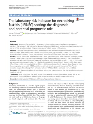 ORIGINAL RESEARCH Open Access
The laboratory risk indicator for necrotizing
fasciitis (LRINEC) scoring: the diagnostic
and potential prognostic role
Ayman El-Menyar1,2,6*
, Mohammad Asim2
, Insolvisagan N. Mudali3
, Ahammed Mekkodathil2
, Rifat Latifi4
and Hassan Al-Thani5
Abstract
Background: Necrotizing fasciitis (NF) is a devastating soft tissue infection associated with potentially poor
outcomes. The Laboratory Risk Indicator for Necrotizing Fasciitis (LRINEC) score has been introduced as a diagnostic
tool for NF. We aimed to evaluate the prognostic value of LRINEC scoring in NF patients.
Methods: A retrospective analysis was conducted for patients who were admitted with NF between 2000 and 2013.
Based on LRINEC points, patients were classified into (Group 1: LRINEC < 6 and Group 2: LRINEC ≥ 6). The 2 groups
were analyzed and compared. Primary outcomes were hospital length of stay, septic shock and hospital death.
Results: A total of 294 NF cases were identified with a mean age 50.9 ± 15 years. When compared to Group1, patients
in Group 2 were 5 years older (p = 0.009), more likely to have diabetes mellitus (61 vs 41%, p < 0.001), Pseudomonas
aeruginosa infection (p = 0.004), greater Sequential Organ Failure Assessment (SOFA) score (11.5 ± 3 vs 8 ± 2, p = 0.001),
and prolonged intensive care (median 7 vs 5 days) and hospital length of stay (22 vs 11 days, p = 0.001). Septic shock
(37 vs. 15%, p = 0.001) and mortality (28.8 vs. 15.0%, p = 0.005) were also significantly higher in Group 2 patients. Using
Receiver operating curve, cutoff LRINEC point for mortality was 8.5 with area under the curve of 0.64. Pearson
correlation analysis showed a significant correlation between LRINEC and SOFA scorings (r = 0.51, p < 0.002).
Discussion: Early diagnosis, simplified risk stratification and on-time management are vital to achieve better outcomes
in patients with NF.
Conclusions: Beside its diagnostic role, LRINEC scoring could predict worse hospital outcomes in patients with NF and
simply identify the high-risk patients. However, further prospective studies are needed to support this finding.
Keywords: Necrotizing fasciitis, LRINEC score, SOFA score, Prognosis, Sepsis, Outcomes
Background
Necrotizing fasciitis (NF) is a rare but rapidly progres-
sive devastating soft tissue necrosis that usually involves
fascia and subcutaneous tissues with a significant
hospital morbidity and mortality [1–3]. It has been esti-
mated that 13 per million of populations are hospitalized
each year for NF, of them 20-30% dies. The mortality
rate could reach up to 100% in the absence of the proper
and timely diagnosis and treatment [4]. The most
common risk factors for NF are diabetes mellitus (DM),
immunodeficiency diseases, illicit drug use and malnutri-
tion [1]. This kind of infection can occur with a trivial
wound or often without any provocation [5–7]. Early
diagnosis, aggressive serial debridement, broad-spectrum
antibiotics and multidisciplinary critical care approach
are vital to attain favorable outcomes in NF patients
[3, 4, 8]. The Laboratory Risk Indicator for NF (LRINEC)
is a scoring system driven from six routinely performed
laboratory tests and used initially to early distinguishing
NF from the other severe soft tissue infections [9].
Multiple studies have assessed the utility of LRINEC for
the early diagnosis of NF and found that it can be used for
identification and classification of NF patients into
* Correspondence: aymanco65@yahoo.com
1
Clinical Medicine, Weill Cornell Medical School, Doha, Qatar
2
Clinical Research, Trauma Surgery, Hamad General Hospital (HGH), Doha,
Qatar
Full list of author information is available at the end of the article
© The Author(s). 2017 Open Access This article is distributed under the terms of the Creative Commons Attribution 4.0
International License (http://creativecommons.org/licenses/by/4.0/), which permits unrestricted use, distribution, and
reproduction in any medium, provided you give appropriate credit to the original author(s) and the source, provide a link to
the Creative Commons license, and indicate if changes were made. The Creative Commons Public Domain Dedication waiver
(http://creativecommons.org/publicdomain/zero/1.0/) applies to the data made available in this article, unless otherwise stated.
El-Menyar et al. Scandinavian Journal of Trauma, Resuscitation
and Emergency Medicine (2017) 25:28
DOI 10.1186/s13049-017-0359-z
 