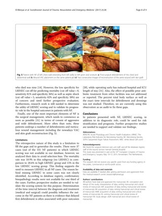 who died was nine [14]. However, the low specificity for
LRINEC cut-off for predicting mortality (cut off value = 8,
sensitivity 81% and specificity 36%) as well as septic shock
(cut off value = 5, sensitivity 82% and specificity 38%) are
of concern and need further prospective evaluation.
Furthermore, research work is still needed to determine
the utility of LRINEC scoring and to validate its prognos-
tic role in the hospital outcomes in patients with NF.
Finally, one of the most important elements of NF is
the surgical management, which needs to commence as
soon as possible [31] in terms of consist of aggressive
and wide debridement. More often than note, these
patients undergo a number of debridements and meticu-
lous wound management including the nowadays VAC
and skin graft reconstruction (Fig. 5).
Limitations
The retrospective nature of this study is a limitation to
fill the gaps and to generalize the results. There were 37
cases (out of the 331 NF patients) in which LRINEC
scoring was not available in our database, however, we
analyzed their data to avoid selection bias. The mortality
rate was 18.9% in this subgroup (no LRINEC) in com-
parison to 28.6% in high LRINEC group and 15% in the
low LRINEC scoring group. This finding supports the
need to measure LRINEC in all NF cases. The reason be-
hind missing LRINEC in some cases was not clearly
identified. According to database registry, confirmatory
hisopathology results were not available for one third of
the cases. Further, prospective studies are needed to val-
idate the scoring system for this purpose. Determination
of the time interval between the diagnosis and treatment
(medical and surgical) could possibly influence the out-
come in the NF patients as there is evidence that delayed
first debridement is often associated with poor outcomes
[20], while operating early has reduced hospital and ICU
length of stay [31]. Also, the effect of possible prior anti-
biotic treatment from other facilities was not addressed
or reported. The percent total body surface as well as
the exact time intervals for debridement and dressings
was not studied. Therefore, we are currently using this
observation as an audit to fix these gaps.
Conclusions
In patients presented with NF, LRINEC scoring, in
addition to its diagnostic role, could be used for risk
stratification and prognosis. Further prospective studies
are needed to support and validate our findings.
Abbreviations
APACHE: Acute Physiology and Chronic Health Evaluation; LRINEC: The
Laboratory Risk Indicator for Necrotizing Fasciitis; NF: Necrotizing fasciitis;
SOFA: Sequential Organ Failure Assessment; WBC: white blood cell count
Acknowledgements
We thank the surgical intensive care unit staff, and all the database registry
staff of the trauma section Hamad General Hospital.
This study was presented in part at the 16th
European Congress of Trauma
and Emergency Surgery, May 10–12, 2015, Amsterdam, The Netherlands.
Funding
This research did not receive any specific grant from any funding agency in
the public, commercial or not-for-profit sector.
Availability of data and materials
Data are available if needed after getting permission and agreement from
the medical research center (research@hamad.qa)
Authors’ contributions
All authors have read and approved the manuscript, AE: conception and
design of the study, interpretation of data, writing manuscript and critical
review of manuscript; MA: acquisition of data, writing manuscript and review
of manuscript; IM: acquisition of data, writing manuscript and critical review
of manuscript; AMK: acquisition of data, writing manuscript and critical
review of manuscript; RL: writing manuscript and critical review of
manuscript HA: study design, draft manuscript and critical review of
manuscript.
Fig. 5 Patient with NF of left chest wall extending from left axilla to left groin and scrotum. a) Post-surgical debridement of the chest and
abdominal wall; b) Wound VAC placement on the same patient; c & d: Two consecutive images of reconstruction of the same wound with skin graft
El-Menyar et al. Scandinavian Journal of Trauma, Resuscitation and Emergency Medicine (2017) 25:28 Page 8 of 9
 