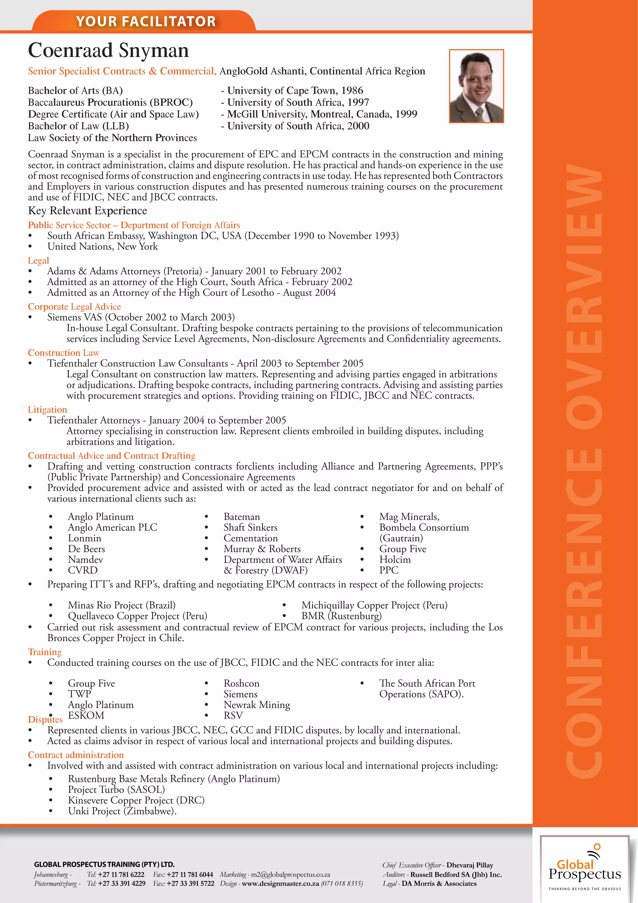 YOUR FACILITATOR

Coenraad Snyman
Senior Specialist Contracts & Commercial, AngloGold Ashanti, Continental Africa Region
Bachelor of Arts (BA)                                           - University of Cape Town, 1986
Baccalaureus Procurationis (BPROC)                              - University of South Africa, 1997
Degree Certiﬁcate (Air and Space Law)                           - McGill University, Montreal, Canada, 1999
Bachelor of Law (LLB)                                           - University of South Africa, 2000
Law Society of the Northern Provinces
Coenraad Snyman is a specialist in the procurement of EPC and EPCM contracts in the construction and mining
sector, in contract administration, claims and dispute resolution. He has practical and hands-on experience in the use




                                                                                                                                                             CONFERENCE OVERVIEW
of most recognised forms of construction and engineering contracts in use today. He has represented both Contractors
and Employers in various construction disputes and has presented numerous training courses on the procurement
and use of FIDIC, NEC and JBCC contracts.
Key Relevant Experience
Public Service Sector – Department of Foreign Affairs
•       South African Embassy, Washington DC, USA (December 1990 to November 1993)
•       United Nations, New York
Legal
•       Adams & Adams Attorneys (Pretoria) - January 2001 to February 2002
•       Admitted as an attorney of the High Court, South Africa - February 2002
•       Admitted as an Attorney of the High Court of Lesotho - August 2004
Corporate Legal Advice
•       Siemens VAS (October 2002 to March 2003)
            In-house Legal Consultant. Drafting bespoke contracts pertaining to the provisions of telecommunication
            services including Service Level Agreements, Non-disclosure Agreements and Con dentiality agreements.
Construction Law
•       Tiefenthaler Construction Law Consultants - April 2003 to September 2005
             Legal Consultant on construction law matters. Representing and advising parties engaged in arbitrations
             or adjudications. Drafting bespoke contracts, including partnering contracts. Advising and assisting parties
             with procurement strategies and options. Providing training on FIDIC, JBCC and NEC contracts.
Litigation
•       Tiefenthaler Attorneys - January 2004 to September 2005
             Attorney specialising in construction law. Represent clients embroiled in building disputes, including
             arbitrations and litigation.
Contractual Advice and Contract Drafting
•       Drafting and vetting construction contracts forclients including Alliance and Partnering Agreements, PPP’s
        (Public Private Partnership) and Concessionaire Agreements
•       Provided procurement advice and assisted with or acted as the lead contract negotiator for and on behalf of
        various international clients such as:
        • Anglo Platinum                     • Bateman                           • Mag Minerals,
        • Anglo American PLC                 • Shaft Sinkers                     • Bombela Consortium
        • Lonmin                             • Cementation                            (Gautrain)
        • De Beers                           • Murray & Roberts                  • Group Five
        • Namdev                             • Department of Water A airs        • Holcim
        • CVRD                                   & Forestry (DWAF)               • PPC
•       Preparing ITT’s and RFP’s, drafting and negotiating EPCM contracts in respect of the following projects:
        • Minas Rio Project (Brazil)                           • Michiquillay Copper Project (Peru)
        • Quellaveco Copper Project (Peru)                     • BMR (Rustenburg)
•       Carried out risk assessment and contractual review of EPCM contract for various projects, including the Los
        Bronces Copper Project in Chile.
Training
•       Conducted training courses on the use of JBCC, FIDIC and the NEC contracts for inter alia:
    • Group Five                         • Roshcon                               •     e South African Port
    • TWP                                • Siemens                                   Operations (SAPO).
    • Anglo Platinum                     • Newrak Mining
Disputes ESKOM
    •                                    • RSV
• Represented clients in various JBCC, NEC, GCC and FIDIC disputes, by locally and international.
• Acted as claims advisor in respect of various local and international projects and building disputes.
Contract administration
•       Involved with and assisted with contract administration on various local and international projects including:
        • Rustenburg Base Metals Re nery (Anglo Platinum)
        • Project Turbo (SASOL)
        • Kinsevere Copper Project (DRC)
        • Unki Project (Zimbabwe).



    GLOBAL PROSPECTUS TRAINING (PTY) LTD.                                                                         Chief Executive O er - Dhevaraj Pillay
    Johannesburg -     Tel: +27 11 781 6222 Fax: +27 11 781 6044 Marketing - m2@globalprospectus.co.za            Auditors - Russell Bedford SA (Jhb) Inc.
    Pietermaritzburg - Tel: +27 33 391 4229 Fax: +27 33 391 5722 Design - www.designmaster.co.za (071 018 8355)   Legal - DA Morris & Associates
 