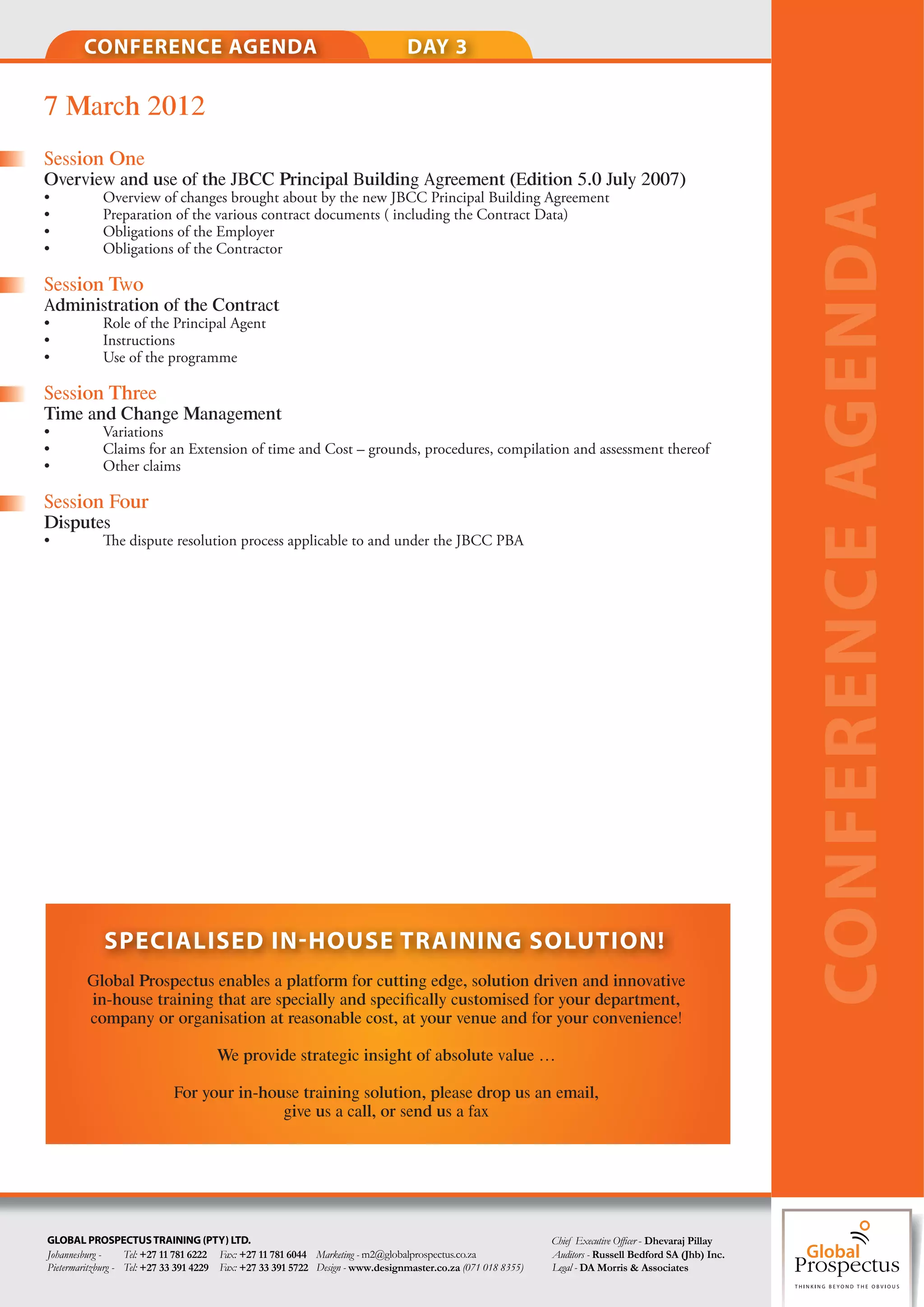 CONFERENCE AGENDA                                                       DAY 3

7 March 2012
Session One
Overview and use of the JBCC Principal Building Agreement (Edition 5.0 July 2007)
•           Overview of changes brought about by the new JBCC Principal Building Agreement




                                                                                                                                                         CONFERENCE AGENDA
•           Preparation of the various contract documents ( including the Contract Data)
•           Obligations of the Employer
•           Obligations of the Contractor

Session Two
Administration of the Contract
•           Role of the Principal Agent
•           Instructions
•           Use of the programme

Session Three
Time and Change Management
•           Variations
•           Claims for an Extension of time and Cost – grounds, procedures, compilation and assessment thereof
•           Other claims

Session Four
Disputes
•               e dispute resolution process applicable to and under the JBCC PBA




            SPECIALISED IN HOUSE TRAINING SOLUTION!
        Global Prospectus enables a platform for cutting edge, solution driven and innovative
        in-house training that are specially and speciﬁcally customised for your department,
        company or organisation at reasonable cost, at your venue and for your convenience!

                                      We provide strategic insight of absolute value …

                            For your in-house training solution, please drop us an email,
                                           give us a call, or send us a fax




GLOBAL PROSPECTUS TRAINING (PTY) LTD.                                                                         Chief Executive O er - Dhevaraj Pillay
Johannesburg -     Tel: +27 11 781 6222 Fax: +27 11 781 6044 Marketing - m2@globalprospectus.co.za            Auditors - Russell Bedford SA (Jhb) Inc.
Pietermaritzburg - Tel: +27 33 391 4229 Fax: +27 33 391 5722 Design - www.designmaster.co.za (071 018 8355)   Legal - DA Morris & Associates
 