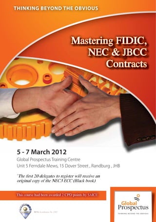 THINKING BEYOND THE OBVIOUS




                                        Mastering FIDIC,
                                           NEC & JBCC
                                                Contracts




5 - 7 March 2012
Global Prospectus Training Centre
Unit 5 Ferndale Mews, 15 Dover Street , Randburg , JHB

The ﬁrst 20 delegates to register will receive an
*

original copy of the NEC3 ECC (Black book)


This course had been awarded 2 CPD points by SAICE



          SETA Accreditation No. 2502
 