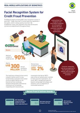 REAL-WORLD APPLICATIONS OF BIOMETRICS
Facial Recognition System for
Credit Fraud Prevention
CredDefense began providing NEC’s face recognition solution in
early 2017. Today, more than 13 million faces are registered in
the system, which is being used by more than 130
CredDefense clients, who represent more than 25 thousand
commercial establishments throughout Brazil.
The importance of being human-centric
instead of techno-centric is now
fundamentally assessed in the context
of secure digital identity for the
ﬁnancial services landscape.
Forward-looking banks and ﬁnancial
institutions are increasingly
responding with resources and
investments that deliver NEC’s
state-of-the-art authentication methods
to meet consumer expectations. As a
result, NEC’s vantage point goes far
beyond cutting-edge technologies and
solutions, such as integration of
multimodal biometrics.
Brazil
March 2018
Looking ahead, face
recognition and
voice-based recognition
are anticipated to
become the most
prominent methods of
multi-factor
authentication
6
2017 Asia Paciﬁc
Integrated Biometrics
Solutions for Public
Safety Leadership Award
2016 North American
Company of the Year
2016 Australia
Biometrics Vendor
of the Year
Recent Frost & Sullivan Awards
Results:
Reduced
number of
frauds by over 90%
2%
Annual
savings by
the clients
Minimal false
acceptance rate at
300US$
LESS
THAN
Customer onboarding
may also go paperless in
line with government
identity cards and digital
mobile-based KYC
processes
Approx.
MILLION
Copyright Notice (2018)
The contents of these pages are copyright © Frost & Sullivan. All rights reserved.
 