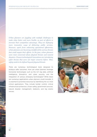 11
WWW.FROST.COMINTEGRATING PHYSICAL AND CYBER SECURITY FOR SAFER CITIES
Urban planners are juggling with multiple challenges to
make cities better and more livable, as part of efforts to
increase their competitive advantage. They are deploying
more innovative ways of delivering public services.
However, apart from enhancing operational efficiencies,
urban planners are becoming mindful of the various threats
that could negate their efforts. In the past, urban planners
were most concerned about physical threats and natural
disasters. Present technological innovations are introducing
cyber threats that were not major concerns before. Thus,
safety needs to be defined beyond physical threats.
There are numerous technological tools designed to
produce safer outcomes. How can urban planners leverage
horizontal technologies such as the IoT, big data, artificial
intelligence, biometrics, and cyber security, and the
integration of various emerging technologies? While there
are numerous applications urban planners could consider, it
is essential to prioritize resources by identifying the six most
critical applications. They include border control, critical
infrastructure protection, citizen safety, government services,
natural disaster management, stadiums, and big events
venues.
 