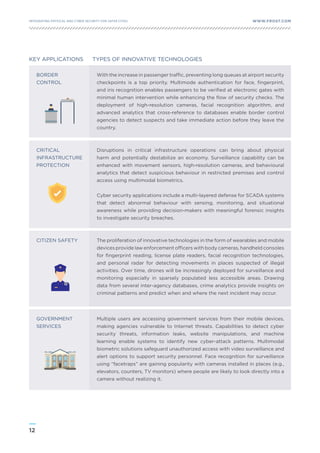 12
WWW.FROST.COMINTEGRATING PHYSICAL AND CYBER SECURITY FOR SAFER CITIES
BORDER
CONTROL
CRITICAL
INFRASTRUCTURE
PROTECTION
CITIZEN SAFETY
KEY APPLICATIONS TYPES OF INNOVATIVE TECHNOLOGIES
With the increase in passenger traffic, preventing long queues at airport security
checkpoints is a top priority. Multimode authentication for face, fingerprint,
and iris recognition enables passengers to be verified at electronic gates with
minimal human intervention while enhancing the flow of security checks. The
deployment of high-resolution cameras, facial recognition algorithm, and
advanced analytics that cross-reference to databases enable border control
agencies to detect suspects and take immediate action before they leave the
country.
GOVERNMENT
SERVICES
Multiple users are accessing government services from their mobile devices,
making agencies vulnerable to Internet threats. Capabilities to detect cyber
security threats, information leaks, website manipulations, and machine
learning enable systems to identify new cyber-attack patterns. Multimodal
biometric solutions safeguard unauthorized access with video surveillance and
alert options to support security personnel. Face recognition for surveillance
using “facetraps” are gaining popularity with cameras installed in places (e.g.,
elevators, counters, TV monitors) where people are likely to look directly into a
camera without realizing it.
Disruptions in critical infrastructure operations can bring about physical
harm and potentially destabilize an economy. Surveillance capability can be
enhanced with movement sensors, high-resolution cameras, and behavioural
analytics that detect suspicious behaviour in restricted premises and control
access using multimodal biometrics.
Cyber security applications include a multi-layered defense for SCADA systems
that detect abnormal behaviour with sensing, monitoring, and situational
awareness while providing decision-makers with meaningful forensic insights
to investigate security breaches.
The proliferation of innovative technologies in the form of wearables and mobile
devices provide law enforcement officers with body cameras, handheld consoles
for fingerprint reading, license plate readers, facial recognition technologies,
and personal radar for detecting movements in places suspected of illegal
activities. Over time, drones will be increasingly deployed for surveillance and
monitoring especially in sparsely populated less accessible areas. Drawing
data from several inter-agency databases, crime analytics provide insights on
criminal patterns and predict when and where the next incident may occur.
 