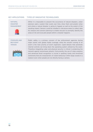 13
WWW.FROST.COMINTEGRATING PHYSICAL AND CYBER SECURITY FOR SAFER CITIES
KEY APPLICATIONS TYPES OF INNOVATIVE TECHNOLOGIES
NATURAL
DISASTER
MANAGEMENT
STADIUMS AND
BIG EVENT
VENUES
While it is impossible to prevent the occurrence of natural disasters, urban
planners seek a system that could, over time, show them and predict when
and where a natural disaster is going to happen as well as the extent of the
resulting impact. Sensors could be installed in risk-prone areas to collect data
for analysis and scenario planning to enable rescuers to promptly identify the
areas at risk and evacuate people before a disaster happens.
Public safety is a primary concern of law enforcement agencies during
major events with global media coverage, while the smooth running of an
event is the main priority of event organizers. Cyber-attacks that penetrate
internal controls can bring down the operating system utilized by the event.
Therefore integrating cyber and physical security is critical in protecting the
network against ransomware attacks. Concurrently, the use of video analytics
and advanced facial recognition is crucial in spotting rowdy and emotional
sentiments that are characteristic of violent behaviour within large crowds in a
stadium even when people are not directly facing a camera.
 