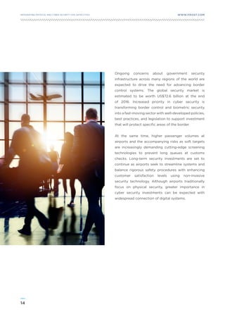 14
WWW.FROST.COMINTEGRATING PHYSICAL AND CYBER SECURITY FOR SAFER CITIES
Ongoing concerns about government security
infrastructure across many regions of the world are
expected to drive the need for advancing border
control systems. The global security market is
estimated to be worth US$72.6 billion at the end
of 2016. Increased priority in cyber security is
transforming border control and biometric security
into a fast-moving sector with well-developed policies,
best practices, and legislation to support investment
that will protect specific areas of the border.
At the same time, higher passenger volumes at
airports and the accompanying risks as soft targets
are increasingly demanding cutting-edge screening
technologies to prevent long queues at customs
checks. Long-term security investments are set to
continue as airports seek to streamline systems and
balance rigorous safety procedures with enhancing
customer satisfaction levels using non-invasive
security technology. Although airports traditionally
focus on physical security, greater importance in
cyber security investments can be expected with
widespread connection of digital systems.
 
