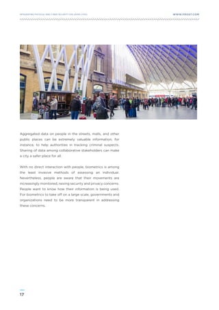 17
WWW.FROST.COMINTEGRATING PHYSICAL AND CYBER SECURITY FOR SAFER CITIES
Aggregated data on people in the streets, malls, and other
public places can be extremely valuable information, for
instance, to help authorities in tracking criminal suspects.
Sharing of data among collaborative stakeholders can make
a city a safer place for all.
With no direct interaction with people, biometrics is among
the least invasive methods of assessing an individual.
Nevertheless, people are aware that their movements are
increasingly monitored, raising security and privacy concerns.
People want to know how their information is being used.
For biometrics to take off on a large scale, governments and
organizations need to be more transparent in addressing
these concerns.
 