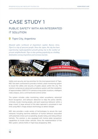 19
WWW.FROST.COMINTEGRATING PHYSICAL AND CYBER SECURITY FOR SAFER CITIES
CASE STUDY 1
PUBLIC SAFETY WITH AN INTEGRATED
IT SOLUTION
Tigre City, Argentina
Safety and security are top priorities for the local government of Tigre.
NEC has been contracted to provide a holistic urban monitoring system
to boost the safety and security of public places within the city. The
solution comprises an advanced surveillance system with the installation
of approximately 1,000 CCTV cameras at key public locations, intelligent
video analysis, and a command-and-control center.
The system includes video monitoring, urban surveillance, advanced
facial recognition, and behavior detection to help the police identify
criminals, locate missing people, and spot suspicious behavior within a
large crowd. A large amount of the data captured is processed in real
time using NEC’s image analysis technology to detect danger.
NEC also provides a wide variety of technologies to secure the road
networks including real-time detection of human behavior associated
with potential crimes such as speeding, double riding, and riding without
helmets. The solution is also equipped with license plate recognition
capabilities to locate stolen vehicles. Since the implementation of the
NEC system, vehicle thefts in Tigre have dropped by 40%.
Situated 32km northwest of Argentina’s capital, Buenos Aires,
Tigre is a city of 400,000 people. Since the 1990s, the city has been
experiencing rapid population growth giving rise to the number of
private neighborhoods. Tigre is also gaining popularity as a holiday
destination among Argentines and overseas tourists.
 
