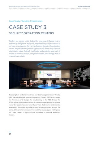21
WWW.FROST.COMINTEGRATING PHYSICAL AND CYBER SECURITY FOR SAFER CITIES
CASE STUDY 3
SECURITY OPERATION CENTERS
Case Study: Tackling Cybercrimes
Hackers are always on the lookout for new ways to bypass control
systems of enterprises. Adequate preparedness for cyber-attacks is
not easy to achieve as there are unforeseen threats. Organizations
can no longer take the passive approach and react only when an
attack takes place. Instead, a defensive and proactive approach is
needed to monitor, analyze, and plan scenarios, and identify steps to
respond to an attack.
To strengthen customer readiness and defense against cyber threats,
NEC has established Security Operation Centers (SOCs) in Japan,
the Americas, and Europe. As a subsidiary of the NEC Group, the
SOCs utilize different time zones across the three regions to provide
round-the-clock managed security services that receive and monitor
emergency responses to cyber threats from customers around the
world. With an interconnected network that shares cyber intelligence
on cyber threats, it continuously innovates to manage emerging
threats.
 